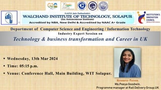 Industry Expert Session on
Technology & business transformation and Career in UK
 Wednesday, 13th Mar 2024
 Time: 05:15 p.m.
 Venue: Conference Hall, Main Building, WIT Solapur.
Ms.Peeya Goodwin,
Programme manager at Rail Delivery Group,UK
Resource Person
Department of Computer Science and Engineering / Information Technology
 