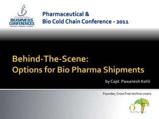 Pharmaceutical &  Bio Cold Chain Conference - 2011 Behind-The-Scene:Options for Bio Pharma Shipments by Capt. Pawanexh Kohli Founder, CrossTree techno-visors 
