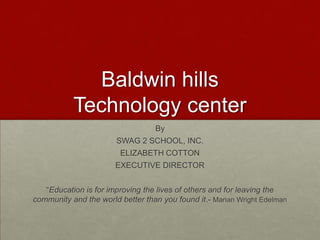 Baldwin hills
Technology center
By
SWAG 2 SCHOOL, INC.

ELIZABETH COTTON
EXECUTIVE DIRECTOR
“Education is for improving the lives of others and for leaving the
community and the world better than you found it.- Marian Wright Edelman

 