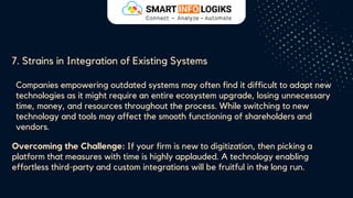 7. Strains in Integration of Existing Systems
Companies empowering outdated systems may often find it difficult to adapt new
technologies as it might require an entire ecosystem upgrade, losing unnecessary
time, money, and resources throughout the process. While switching to new
technology and tools may affect the smooth functioning of shareholders and
vendors.
Overcoming the Challenge: If your firm is new to digitization, then picking a
platform that measures with time is highly applauded. A technology enabling
effortless third-party and custom integrations will be fruitful in the long run.
 
