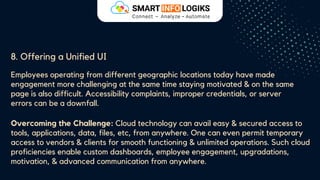 8. Offering a Unified UI
Employees operating from different geographic locations today have made
engagement more challenging at the same time staying motivated & on the same
page is also difficult. Accessibility complaints, improper credentials, or server
errors can be a downfall.
Overcoming the Challenge: Cloud technology can avail easy & secured access to
tools, applications, data, files, etc, from anywhere. One can even permit temporary
access to vendors & clients for smooth functioning & unlimited operations. Such cloud
proficiencies enable custom dashboards, employee engagement, upgradations,
motivation, & advanced communication from anywhere.
 