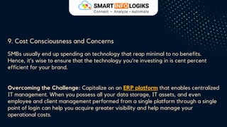 9. Cost Consciousness and Concerns
SMBs usually end up spending on technology that reap minimal to no benefits.
Hence, it’s wise to ensure that the technology you’re investing in is cent percent
efficient for your brand.
Overcoming the Challenge: Capitalize on an ERP platform that enables centralized
IT management. When you possess all your data storage, IT assets, and even
employee and client management performed from a single platform through a single
point of login can help you acquire greater visibility and help manage your
operational costs.
 