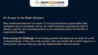 10. Access to the Right Advisory
Most small businesses lack an expert IT council and advisory panel within their
workplace due to overheads. Hence, for small businesses acquiring the right IT
advisory partner and consulting partner is an overlooked option for the fear of
augmented budgets.
Overcoming the Challenge: A technology partner will always be an asset for small
or big businesses. If the cost is the concern, then you should rely on tech support or a
tech partner who can help you with the implementation and conversion.
 