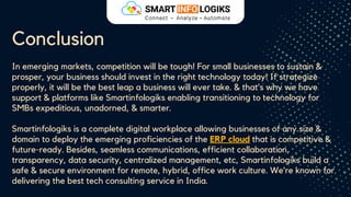 Conclusion
In emerging markets, competition will be tough! For small businesses to sustain &
prosper, your business should invest in the right technology today! If strategize
properly, it will be the best leap a business will ever take. & that’s why we have
support & platforms like Smartinfologiks enabling transitioning to technology for
SMBs expeditious, unadorned, & smarter.
Smartinfologiks is a complete digital workplace allowing businesses of any size &
domain to deploy the emerging proficiencies of the ERP cloud that is competitive &
future-ready. Besides, seamless communications, efficient collaboration,
transparency, data security, centralized management, etc, Smartinfologiks build a
safe & secure environment for remote, hybrid, office work culture. We’re known for
delivering the best tech consulting service in India.
 