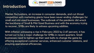 Market fluctuations, an increase in consumer demands, and cut-throat
competition with marketing giants have been never-ending challenges for
small and mid-sized businesses. The outbreak of the pandemic did wreck
the backbone of Small & Mid-Sized Business and with the economy trying
to recover, SMBs are likely to witness upcoming oddities.
Introduction
With inflation witnessing a rise in February 2022 by 2.47 percent, it has
turned out to be a major challenge for SMBs in recent quarters. Small
businesses need to tighten up their seat belts to change the game by
offering exceptional customer services, enhanced customer relations, and
ensuring operational efficiencies.
 