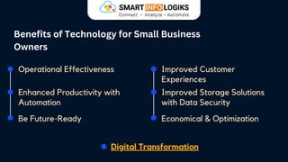 Benefits of Technology for Small Business
Owners
Operational Effectiveness
Enhanced Productivity with
Automation
Be Future-Ready
Improved Storage Solutions
with Data Security
Improved Customer
Experiences
Economical & Optimization
Digital Transformation
 