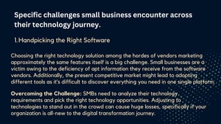 Specific challenges small business encounter across
their technology journey.
Handpicking the Right Software
1.
Choosing the right technology solution among the hordes of vendors marketing
approximately the same features itself is a big challenge. Small businesses are a
victim owing to the deficiency of apt information they receive from the software
vendors. Additionally, the present competitive market might lead to adopting
different tools as it’s difficult to discover everything you need in one single platform.
Overcoming the Challenge: SMBs need to analyze their technology
requirements and pick the right technology opportunities. Adjusting to
technologies to stand out in the crowd can cause huge losses, specifically if your
organization is all-new to the digital transformation journey.
 