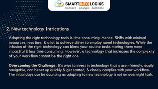 2. New technology Intrications
Adopting the right technology tools is time-consuming. Hence, SMBs with minimal
resources, less time, & a lot to achieve dither to employ novel technologies. While the
infusion of the right technology can blend your routine tasks making them more
impactful & less time-consuming. However, a technology that increases the complexity
of your workflow cannot be the right one.
Overcoming the Challenge: It’s wise to invest in technology that is user-friendly, easily
navigable, can be set up quickly & get started, & closely complies with your workflow.
The initial days can be daunting as adapting to new technology is not an overnight task.
 