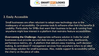 3. Easily Accessible
Small businesses are often reluctant to adopt new technology due to the
inadequacy of accessibility. On-premise tools & software often limit the benefits &
usability. Particularly for SMBs that want their business to be up & running from
anywhere might lose interest in a platform that restrains feature accessibilities.
Overcoming the Challenge: Appropriate software solution in India for small
businesses must provide secured data access, productive tools, dashboards,
performance metrics, etc. A platform that delivers easy tracking, swift decision-
making, & centralized IT management services from anywhere refers to an ideal
technology solution for small businesses. Also, mobile support & accessibility will be
the cherry on the piece of cake.
 