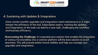 4. Sustaining with Updates & Integrations
Some certain monthly upgrades and integrations need maintenance or it might
hamper the efficiency of the tool. Subscription expiry, tracking the updates,
and integrations of the tools can lead to a new task, challenging the workflow
and business efficiency.
Overcoming the Challenge: A comprehensive solution that enables the integration
of various functionalities into a common platform will the best solution to avoid
downtime. This will promote better brand visibility and help you manage your
upgrades and integrations.
 