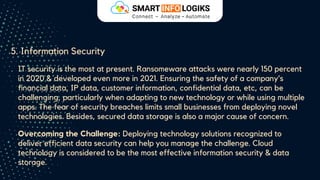 5. Information Security
IT security is the most at present. Ransomeware attacks were nearly 150 percent
in 2020 & developed even more in 2021. Ensuring the safety of a company’s
financial data, IP data, customer information, confidential data, etc, can be
challenging, particularly when adapting to new technology or while using multiple
apps. The fear of security breaches limits small businesses from deploying novel
technologies. Besides, secured data storage is also a major cause of concern.
Overcoming the Challenge: Deploying technology solutions recognized to
deliver efficient data security can help you manage the challenge. Cloud
technology is considered to be the most effective information security & data
storage.
 