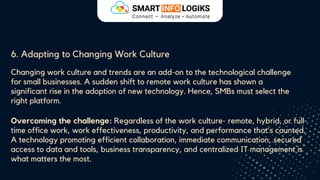 6. Adapting to Changing Work Culture
Changing work culture and trends are an add-on to the technological challenge
for small businesses. A sudden shift to remote work culture has shown a
significant rise in the adoption of new technology. Hence, SMBs must select the
right platform.
Overcoming the challenge: Regardless of the work culture- remote, hybrid, or full-
time office work, work effectiveness, productivity, and performance that’s counted.
A technology promoting efficient collaboration, immediate communication, secured
access to data and tools, business transparency, and centralized IT management is
what matters the most.
 
