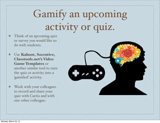 Gamify an upcoming
activity or quiz.
❖ Think of an upcoming quiz
or survey you would like to
do with students.
❖ Use Kahoot, Socrative,
Classtools.net’s Video
Game Templates or
another similar tool to turn
the quiz or activity into a
‘gamiﬁed’ activity.
❖ Work with your colleagues
to record and share your
quiz with Curtis and with
one other colleague.
Monday, March 23, 15
 