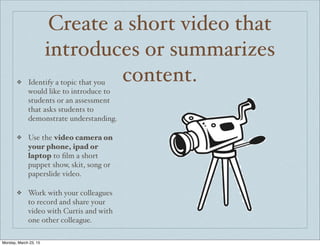 Create a short video that
introduces or summarizes
content.❖ Identify a topic that you
would like to introduce to
students or an assessment
that asks students to
demonstrate understanding.
❖ Use the video camera on
your phone, ipad or
laptop to ﬁlm a short
puppet show, skit, song or
paperslide video.
❖ Work with your colleagues
to record and share your
video with Curtis and with
one other colleague.
Monday, March 23, 15
 