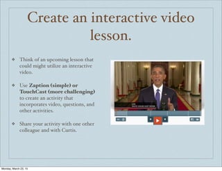 Create an interactive video
lesson.
❖ Think of an upcoming lesson that
could might utilize an interactive
video.
❖ Use Zaption (simple) or
TouchCast (more challenging)
to create an activity that
incorporates video, questions, and
other activities.
❖ Share your activity with one other
colleague and with Curtis.
Monday, March 23, 15
 