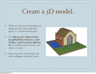 Create a 3D model.
❖ Think of some sort of modeling or
design activity that could take
place in a 3-Dimensional space.
❖ Use Minecraft, TinkerCAD,
LegoBuild for Chrome, 123D
Sculpt, 123D Creature,Blocks
Ex or another tool to create a 3D
object or scene.
❖ Share your 3D creation with one
other colleague and with Curtis.
Monday, March 23, 15
 
