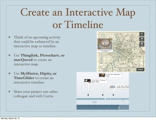 Create an Interactive Map
or Timeline
❖ Think of an upcoming activity
that could be enhanced by an
interactive map or timeline.
❖ Use Thinglink, Pictochart, or
marQueed to create an
interactive map.
❖ Use MyHistro, Dipity, or
TimeGlider to create an
interactive timeline.
❖ Share your project one other
colleague and with Curtis.
Monday, March 23, 15
 