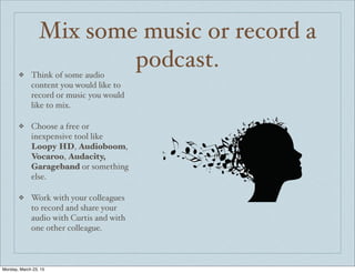 Mix some music or record a
podcast.❖ Think of some audio
content you would like to
record or music you would
like to mix.
❖ Choose a free or
inexpensive tool like
Loopy HD, Audioboom,
Vocaroo, Audacity,
Garageband or something
else.
❖ Work with your colleagues
to record and share your
audio with Curtis and with
one other colleague.
Monday, March 23, 15
 