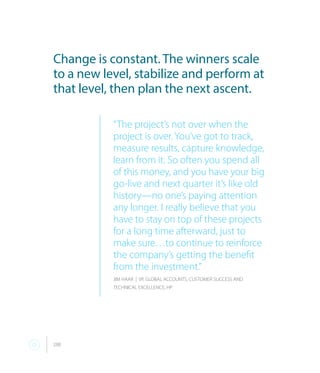 288
Change is constant. The winners scale
to a new level, stabilize and perform at
that level, then plan the next ascent.
“The project’s not over when the
project is over. You’ve got to track,
measure results, capture knowledge,
learn from it. So often you spend all
of this money, and you have your big
go-live and next quarter it’s like old
history—no one’s paying attention
any longer. I really believe that you
have to stay on top of these projects
for a long time afterward, just to
make sure…to continue to reinforce
the company’s getting the benefit
from the investment.”
JIM HAAR | VP, GLOBAL ACCOUNTS, CUSTOMER SUCCESS AND
TECHNICAL EXCELLENCE, HP
 