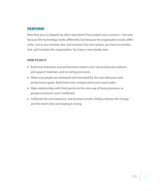 293
PERFORM
Now that you’ve stepped up, don’t step down! Your project was a success—not only
because the technology works differently, but because the organization works differ-
ently. Just as you monitor, test, and maintain the new system, you have to monitor,
test, and maintain the organization. You have a new steady state.
HOW TO DO IT
t	Build new behaviors and performance metrics into role and job descriptions,
job support materials, and recruiting processes.
t	Make sure people are measured and rewarded for the new behaviors and
performance goals. Build them into compensation and career paths.
t	Align relationships with third parties to the new way of doing business, so
people and teams aren’t conflicted.
t	Celebrate the new behaviors and business results. Visibly embrace the change
	 and the teams that are keeping it strong.
 