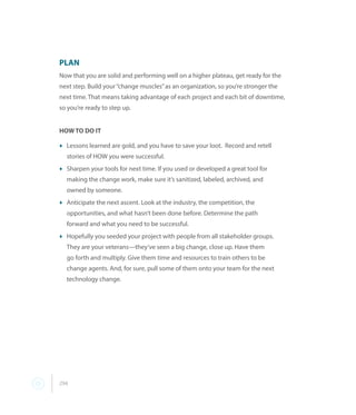 294
PLAN
Now that you are solid and performing well on a higher plateau, get ready for the
next step. Build your“change muscles”as an organization, so you’re stronger the
next time. That means taking advantage of each project and each bit of downtime,
so you’re ready to step up.
HOW TO DO IT
t	Lessons learned are gold, and you have to save your loot.  Record and retell
stories of HOW you were successful.
t	Sharpen your tools for next time. If you used or developed a great tool for
making the change work, make sure it’s sanitized, labeled, archived, and
owned by someone.
t	Anticipate the next ascent. Look at the industry, the competition, the
opportunities, and what hasn’t been done before. Determine the path
forward and what you need to be successful.
t	Hopefully you seeded your project with people from all stakeholder groups.
They are your veterans—they’ve seen a big change, close up. Have them
go forth and multiply. Give them time and resources to train others to be
change agents. And, for sure, pull some of them onto your team for the next
technology change.
 