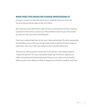 295
WHAT DOES THIS MEAN FOR CHANGE PROFESSIONALS?
Change is constant, so does that mean you’re constantly with your client? No.
You must always operate against clear exit criteria.
Back when you were defining the scope of work, you should have tied your working
agreement to the client’s business case. What did they need from you? How would
you all know when your team had delivered?
That’s not a unilateral decision, by the way; it takes partnership. The client organization
should define success. And you, change professional, should recommend, based on
experience, when your client can continue to be successful without you.
Think of it as a doctor/patient relationship. As the doctor, when will you agree to
“release the patient?” Of course, the patient might sign himself out, against your
orders. But professional integrity demands that you try to make sure he’s healthy
before you part ways. Make sure they’ve stepped up, and they’re ready for next time.
 