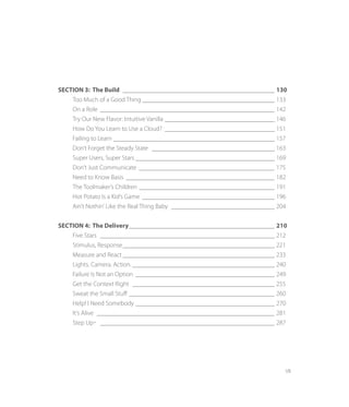 VII
SECTION 3: The Build ________________________________________________ 130
	 Too Much of a Good Thing__________________________________________ 133
	 On a Role_______________________________________________________ 142
	 Try Our New Flavor: Intuitive Vanilla___________________________________ 146
	 How Do You Learn to Use a Cloud? ___________________________________ 151
	 Failing to Learn___________________________________________________ 157
	 Don’t Forget the Steady State _______________________________________ 163
	 Super Users, Super Stars ____________________________________________ 169
	 Don’t Just Communicate ___________________________________________ 175
	 Need to Know Basis _______________________________________________ 182
	 The Toolmaker’s Children ___________________________________________ 191
	 Hot Potato Is a Kid’s Game __________________________________________ 196
	 Ain’t Nothin’ Like the Real Thing Baby _________________________________ 204
SECTION 4: The Delivery______________________________________________ 210
	 Five Stars _______________________________________________________ 212
	 Stimulus, Response________________________________________________ 221		
	 Measure and React________________________________________________ 233		
	 Lights. Camera. Action. ____________________________________________ 240
	 Failure Is Not an Option ____________________________________________ 249		
	 Get the Context Right _____________________________________________ 255
	 Sweat the Small Stuff ______________________________________________ 260
	 Help! I Need Somebody____________________________________________ 270
	 It’s Alive ________________________________________________________ 281		
	 Step Up™ _______________________________________________________ 287
 