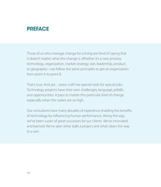 VIII
Those of us who manage change for a living are fond of saying that
it doesn’t matter what the change is. Whether it’s a new process,
technology, organization, market strategy, size, leadership, product,
or geography—we follow the same principles to get an organization
from point A to point B.
That’s true. And yet…every craft has special tools for special jobs.
Technology projects have their own challenges, language, pitfalls,
and opportunities. It pays to master this particular kind of change,
especially when the stakes are so high.
Our consultants have many decades of experience enabling the benefits
of technology by influencing human performance. Along the way,
we’ve been a part of great successes for our clients. We’ve innovated
and learned. We’ve seen what stalls a project and what clears the way
to a win.
PREFACE
 