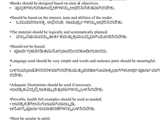 •Books should be designed based on aims & objectives.
• ಪ್ಪಸ
ು ಕಗಳುಗರ&ಉದ್ದ ೋಶಗಳನ್ನು ಆಧ್ರಸಿರಚಿತ್ವಾಗಿರಬೇಕು.
•Should be based on the interest, taste and abilities of the reader.
• ಓದುವವರಆಸಕ್ತ
ು , ಅಭಿರುಚಿ, ಸಾಮಥಾ ಾಗಳನ್ನು ಆಧ್ರಸಿರಬೇಕು.
•The material should be logically and systematically planned.
• ವಸು
ು ವಿಷಯವನ್ನು ತ್ಪಕ್ತಾಕಮತ್ತ
ು ಕ
ರ ಮಬದದ ವಾಗಿಯೋಜಿಸಿರಬೇಕು.
•Should not be biased.
• ಪೂವಾಗ
ರ ಹಪೋಡಿತ್ಮನ್ನೋಭಾವದ್ರುಂದಕೂಡಿರಬ್ಯರದು.
•Language used should be very simple and words and sentence parts should be meaningful.
•
ಬಳಸುವಭಾಷೆತಿೋರಸರಳವಾಗಿರಬೇಕುಮತ್ತ
ು ಪದಹಾಗೂವಾಕಾ ಭಾಗಗಳುಅಥಾಪೂಣಾವಾಗಿ
ರಬೇಕು.
•Adequate illustrations should be used if necessary.
•ಅವಶಾ ಕವಿದದ ಲ್ಲ
ಿ ಸಾಕಷ್ಟಟ ಚಿತ್
ರ ಪಟಗಳನ್ನು ಬಳಸಿರಬೇಕು.
•Proverbs, health full examples should be used as needed.
• ಅವಶಾ ಕತೆಗೆಅನ್ನಗಣವಾಗಿನ್ಮಣ್ಣು ಡಿ,
ಆರೋಗಾ ಪೂಣಾಉದಾಹರಣೆಗಳನ್ನು ಬಳಸಿರಬೇಕು.
•Must be secular in spirit.
 
