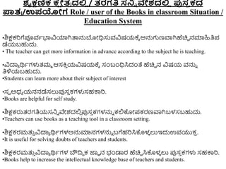 ಶೈಕ್ಷಣಿಕ ಕ್
ಷ ೇತ
ರ ದಲ್ಲ
ಿ / ತರಗತಿ ಸ್ನ್ನಿ ವೇಶದಲ್ಲ
ಿ ಪುಸ್
ತ ಕದ
ಪಾತ
ರ /ಉಪಯೇಗ Role / user of the Books in classroom Situation /
Education System
•ಶಿಕ್ಷಕರಗೆಪೂವಾಭಾವಿಯಾಗಿತ್ಪನ್ನಬೋಧಿಸುವವಿಷಯಕ್ಾ ಅನ್ನಗಣವಾಗಿಹೆಚಿಿ ನಮಾಹಿತಿಪ
ಡೆಯಬಹುದು.
• The teacher can get more information in advance according to the subject he is teaching.
•ವಿದಾಾ ರ್ಥಾಗಳುತ್ಮಾ ಆಸಕ್ತ
ು ಯವಿಷಯಕ್ಾ ಸಂಬಂಧಿಸಿದಂತೆ ಹೆಚಿಿ ನ ವಿಷಯ ವನ್ನು
ತಿಳಿಯಬಹುದು.
•Students can learn more about their subject of interest
•ಸವ ಅಧ್ಾ ಯನನಡೆಸಲುಪ್ಪಸ
ು ಕಗಳುಸಹಕ್ಕರ.
•Books are helpful for self study.
•ಶಿಕ್ಷಕರುತ್ರಗತಿಯಸನಿು ವೇಶದಲ್ಲ
ಿ ಪ್ಪಸ
ು ಕಗಳನ್ನು ಕಲ್ಲಕೊೋಪಕರಣವಾಗಿಬಳಸಬಹುದು.
•Teachers can use books as a teaching tool in a classroom setting.
•ಶಿಕ್ಷಕರಮತ್ತ
ು ವಿದಾಾ ರ್ಥಾಗಳಅನ್ನಮಾನಗಳನ್ನು ಬಗೆಹರಸಿಕೊಳ
ಳ ಲುಇದುಉಪಯುಕ
ು .
•It is useful for solving doubts of teachers and students.
•ಶಿಕ್ಷಕರಮತ್ತ
ು ವಿದಾಾ ರ್ಥಾಗಳ ಬೌದ್ರಿ ಕ ಜ್ಞಾ ನ ಭಂಡಾರ ಹೆಚಿಿ ಸಿಕೊಳ
ಳ ಲು ಪ್ಪಸ
ು ಕಗಳು ಸಹಕ್ಕರ.
•Books help to increase the intellectual knowledge base of teachers and students.
 