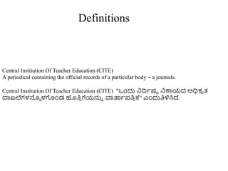 Central Institution Of Teacher Education (CITE)
A periodical containing the official records of a particular body – a journals.
Central Institution Of Teacher Education (CITE) “ಒುಂದು ನಿದ್ರಾಷಟ ನಿಕ್ಕಯದ ಅಧಿಕೃತ್
ದಾಖಲೆಗಳನ್ನು ಳಗುಂಡ ಹತಿ
ು ಗೆಯನ್ನು ವಾತ್ಪಾಪತಿ
ರ ಕ್" ಎುಂದುತಿಳಿಸಿದ್.
Definitions
 