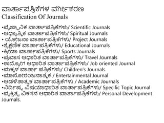 ವಾತ್ಪಾಪತಿ
ರ ಕ್ಗಳ ವಗಿೋಾಕರಣ
Classification Of Journals
•ವೈಜ್ಞಾ ನಿಕ ವಾತ್ಪಾಪತಿ
ರ ಕ್ಗಳು/ Scientific Journals
•ಆಧಾಾ ತಿಾ ಕ ವಾತ್ಪಾಪತಿ
ರ ಕ್ಗಳು/ Spiritual Journals
• ಯೋಜ್ನ್ಮ ವಾತ್ಪಾಪತಿ
ರ ಕ್ಗಳು/ Project Journals
•ಶೈಕ್ಷಣಿಕ ವಾತ್ಪಾಪತಿ
ರ ಕ್ಗಳು/ Educational Journals
•ಕ್ತ
ರ ೋಡಾ ವಾತ್ಪಾಪತಿ
ರ ಕ್ಗಳು/ Sports Journals
•ಪ
ರ ವಾಸ ಆಧಾರತ್ ವಾತ್ಪಾಪತಿ
ರ ಕ್ಗಳು/ Travel Journals
•ಉದಾ ೋಗ ಆಧಾರತ್ ವಾತ್ಪಾಪತಿ
ರ ಕ್ಗಳು/ Job oriented Journal
•ಮಕಾ ಳ ವಾತ್ಪಾ ಪತಿ
ರ ಕ್ಗಳು/ Children’s Journals
•ಮಾನ್ನೋರಂಜ್ನ್ಮತ್ಾ ಕ / Entertainmental Journal
•ಆಡಳಿತ್ಪತ್ಾ ಕ ವಾತ್ಪಾಪತಿ
ರ ಕ್ಗಳು / Academic Journals
•ನಿದ್ರಾಷಟ ವಿಷಯಾಧಾರತ್ ವಾತ್ಪಾಪತಿ
ರ ಕ್ಗಳು/ Specific Topic Journal
•ವಾ ಕ್ತ
ು ತ್ವ ವಿಕಸನ ಆಧಾರತ್ ವಾತ್ಪಾಪತಿ
ರ ಕ್ಗಳು/ Personal Development
Journals.
 