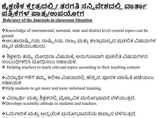 ಶೈಕ್ಷಣಿಕ ಕ್
ಷ ೇತ
ರ ದಲ್ಲ
ಿ / ತರಗತಿ ಸ್ನ್ನಿ ವೇಶದಲ್ಲ
ಿ ವಾರ್ತಾ
ಪತಿ
ರ ಕ್ಗಳ ಪಾತ
ರ /ಉಪಯೇಗ
Role/user of the Journals in classroom Situation
Knowledge of international, national, state and district level current topics can be
gained.
ಅುಂತ್ಪರ್ರಷ್ಟಟ ರೋಯ, ರ್ರಷ್ಟಟ ರೋಯ, ರ್ರಜ್ಾ ಮತ್ತ
ು ಜಿಲಾ
ಿ ಮಟಟ ದ ಪ
ರ ಚಲ್ಲತ್ ವಿಷಯಗಳ
ಜ್ಞಾ ನ ಪಡೆಯಬಹುದು.
 ಶಿಕ್ಷಕರು ತ್ಮಾ ಬೋಧ್ನ್ಮ ವಿಷಯಕ್ಾ ಅನ್ನಗಣವಾಗಿ ಪ
ರ ಚಲ್ಲತ್ ವಿಷಯಗಳನ
ಸಂಬಂಧಿೋಕರಸಿ ಬೋಧಿಸಲು ಸಹಾಯಕ.
 Helping teachers to teach relevant topics according to their teaching content.
ವಿದಾಾ ರ್ಥಾಗಳಿಗೆ ತ್ಮಾ ಕಲ್ಲಕ್ಕ ವಿಷಯದಲ್ಲ
ಿ ಹೆಚಿಿ ನ, ಪೂರಕ ಮಾಹಿತಿ ಪಡೆಯಲು
ಸಹಾಯಕ
Help students to get more and more informed learning.
 ವಿದಾಾ ರ್ಥಾ ಮತ್ತ
ು ಶಿಕ್ಷಕರಲ್ಲ
ಿ ವೈಜ್ಞಾ ನಿಕ ಮನ್ನೋಭಾವನೆ ಬೆಳೆಯುತ್
ು ದ್.
Develops scientific attitude in students and teachers.
ಓದುಗಾರಕ್ ಮತ್ತ
ು ಅನವ ಯಕ ಮನ್ನೋಭಾವನೆಯ ಹವಾಾ ಸ ಬೆಳೆಸುತ್
ು ದ್.
 