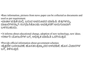 •Rare information, pictures from news paper can be collected as documents and
used as per requirement.
•ವಾತ್ಪಾಪತಿ
ರ ಕ್ಯಲ್ಲ
ಿ ಬರುವ ಅಪರೂಪದ ಮಾಹಿತಿ, ಚಿತ್
ರ ಗಳನ್ನು
ದಾಖಲೆಗಳನ್ಮು ಗಿ ಸಂಗ
ರ ಹಿಸಿಕೊುಂಡು ಅವಶಾ ಕತೆಗೆ ಅನ್ನಗಣವಾಗಿ
ಬಳಸಬಹುದು.
• It informs about educational change, adoption of new technology, new ideas.
•ಸಕ್ಕಾರ ಯೋಜ್ನೆಗಳ ಬಗೆೆ ಅಧಿಕೃತ್ ಮಾಹಿತಿ ಒದಗಿಸುತ್
ು ವೆ.
•Provide official information about government schemes
•ಶೈಕ್ಷಣಿಕ ಬದಲಾವಣೆ, ಹಸತಂತ್
ರ ಜ್ಞಾ ನದ ಅಳವಡಿಕ್, ಹಸ ವಿಚಾರರಗಳ
ಬಗೆೆ ತಿಳಿಸುತ್
ು ದ್.
 