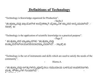 Definitions of Technology
“Technology is Knowledge organized for Production”.
- Sachs.I
"ತಂತ್
ರ ಜ್ಞಾ ನವು ಪ್ರ
ರ ಯೋಗಿಕ ಉದ್ದ ೋಶಕ್ಕಾ ಗಿ ವೈಜ್ಞಾ ನಿಕ ಜ್ಞಾ ನದ ಅನವ ಯವಾಗಿದ್". -
ಸಾಚ್ಸ
್ ಐ
“Technology is the application of scientific knowledge to a practical purpose”.
- Page.T
" ತಂತ್
ರ ಜ್ಞಾ ನದ ವಾಾ ಖ್ಯಾ ನಗಳು "ತಂತ್
ರ ಜ್ಞಾ ನವು
ಉತ್ಪಾ ದನೆಗಾಗಿಆಯೋಜಿಸಲಾದಜ್ಞಾ ನವಾಗಿದ್". - ಸಾಾ ಕ್ಸ
್ .ಐ
“Technology is the set of instruments and skills which are used to satisfy the needs of the
community”.
- Hierra.A.
-“ತಂತ್
ರ ಜ್ಞಾ ನವು ಅಗತ್ಾ ಗಳನ್ನು ಪೂರೈಸಲು ಸಮುದಾಯ ಬಳಸುವ ಉಪಕರಣಗಳು
ಮತ್ತ
ು ಕೌಶಲ್ಾ ಗಳ ಗುಂಪ್ರಗಿದ್ ". -
 