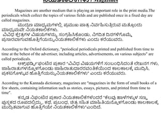 ನ್ನಯತಕಾಲ್ಲಕ್ಗಳು / Magazines
Magazines are another medium that is playing an important role in the print media.The
periodicals which collect the topics of various fields and are published once in a fixed day are
called magazines.
ಮುದ
ರ ಣ ಮಾಧ್ಾ ಮಗಳಲ್ಲ
ಿ ಪ
ರ ಮುಖ ಪ್ರತ್
ರ ನಿವಾಹಿಸುತಿ
ು ರುವ ಮತ್ತ
ು ುಂದು
ಮಾಧ್ಾ ಮವೇ ನಿಯತ್ಕ್ಕಲ್ಲಕ್ಗಳು.
ವಿವಿಧ್ ಕ್
ಷ ೋತ್
ರ ಗಳ ವಿಷಯಗಳನ್ನು ಸಂಗ
ರ ಹಿಸಿಕೊುಂಡು, ನಿಗದ್ರತ್ ದ್ರನಗಳಿಗಮ್ಮಾ
ಪ
ರ ಸಾರವಾಗವಹತಿ
ು ಗೆಯನ್ನು ನಿಯತ್ಕ್ಕಲ್ಲಕ್ಗಳು ಎುಂದು ಕರೆಯುವರು.
According to the Oxford dictionary, “periodical periodicals printed and published from time to
time at the behest of the advertiser, including articles, advertisements, on various subjects” are
called periodicals.
ಆಕ್ಸ
್ ಫಡಿು ಾಘಂಟಿನ ಪ
ರ ಕ್ಕರ “ವಿವಿಧ್ ವಿಷಯಗಳಿಗೆ ಸಂಬಂಧಿಸಿದಂತೆ ಲೇಖನಗ ಗಳು,
ಜ್ಞಹಿರ್ರತ್ತಗಳನ್ನು ಳಗುಂಡು ಜ್ಞಹಿರ್ರತ್ತದಾರರವಂತಿಕ್ಯುಂದ ಕ್ಕಲ್ಕ್ಕಲ್ಕ್ಾ ಮುದ್ರ
ರ ಸಿ,
ಪ
ರ ಕಟಗಳುಳ ವ ಹತಿ
ು ಗೆಯನ್ನು ನಿಯತ್ಕ್ಕಲ್ಲಕ್ಗಳು” ಎುಂದು ಕರೆಯುವರು.
According to the Kannada dictionary, magazines are “magazines in the form of small books of a
few sheets, containing information such as stories, essays, pictures, and printed from time to
time”.
ಕನು ಡ ನಿಘಂಟಿನ ಪ
ರ ಕ್ಕರ ನಿಯತ್ಕ್ಕಲ್ಲಕ್ಗಳೆುಂದರೆ “ಕ್ಲ್ವು ಹಾಳೆಗಳುಳ ಳ ಸಣು
ಪ್ಪಸ
ು ಕದ ರೂಪದಲ್ಲ
ಿ ದುದ , ಕಥೆ, ಪ
ರ ಬಂಧ್, ಚಿತ್
ರ ಸಹಿತ್ ಮಾಹಿತಿಯನ್ನು ಳಗುಂಡು ಕ್ಕಲ್ಕ್ಕಲ್ಕ್ಾ
ಮುದ್ರ
ರ ತ್ವಾಗವ ಹತಿ
ು ಗೆಯೇ ನಿಯತ್ಕ್ಕಲ್ಲಕ್ಗಳು”ಎುಂದ್ರದ್.
 