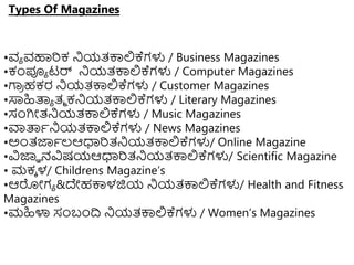 Types Of Magazines
•ವಾ ವಹಾರಕ ನಿಯತ್ಕ್ಕಲ್ಲಕ್ಗಳು / Business Magazines
•ಕಂಪೂಾ ಟರ್ ನಿಯತ್ಕ್ಕಲ್ಲಕ್ಗಳು / Computer Magazines
•ಗಾ
ರ ಹಕರ ನಿಯತ್ಕ್ಕಲ್ಲಕ್ಗಳು / Customer Magazines
•ಸಾಹಿತ್ಪಾ ತ್ಾ ಕನಿಯತ್ಕ್ಕಲ್ಲಕ್ಗಳು / Literary Magazines
•ಸಂಗಿೋತ್ನಿಯತ್ಕ್ಕಲ್ಲಕ್ಗಳು / Music Magazines
•ವಾತ್ಪಾನಿಯತ್ಕ್ಕಲ್ಲಕ್ಗಳು / News Magazines
•ಅುಂತ್ಜ್ಞಾಲ್ಆಧಾರತ್ನಿಯತ್ಕ್ಕಲ್ಲಕ್ಗಳು/ Online Magazine
•ವಿಜ್ಞಾ ನವಿಷಯಆಧಾರತ್ನಿಯತ್ಕ್ಕಲ್ಲಕ್ಗಳು/ Scientific Magazine
• ಮಕಾ ಳ/ Childrens Magazine’s
•ಆರೋಗಾ &ದೇಹಕ್ಕಳಜಿಯ ನಿಯತ್ಕ್ಕಲ್ಲಕ್ಗಳು/ Health and Fitness
Magazines
•ಮಹಿಳಾ ಸಂಬಂದ್ರ ನಿಯತ್ಕ್ಕಲ್ಲಕ್ಗಳು / Women’s Magazines
 