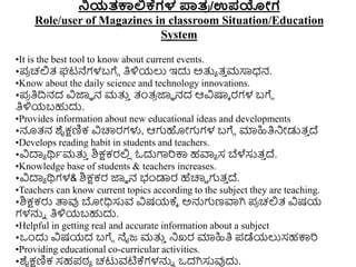 ನ್ನಯತಕಾಲ್ಲಕ್ಗಳ ಪಾತ
ರ /ಉಪಯೇಗ
Role/user of Magazines in classroom Situation/Education
System
•It is the best tool to know about current events.
•ಪ
ರ ಚಲ್ಲತ್ ಘಟನೆಗಳಬಗೆೆ ತಿಳಿಯಲು ಇದು ಅತ್ತಾ ತ್
ು ಮಸಾಧ್ನ.
•Know about the daily science and technology innovations.
•ಪ
ರ ತಿದ್ರನದ ವಿಜ್ಞಾ ನ ಮತ್ತ
ು ತಂತ್
ರ ಜ್ಞಾ ನದ ಆವಿಷ್ಕಾ ರಗಳ ಬಗೆೆ
ತಿಳಿಯಬಹುದು.
•Provides information about new educational ideas and developments
•ನೂತ್ನ ಶೈಕ್ಷಣಿಕ ವಿಚಾರರಗಳು, ಆಗಹೋಗಗಳ ಬಗೆೆ ಮಾಹಿತಿನಿೋಡುತ್
ು ದ್
•Develops reading habit in students and teachers.
•ವಿದಾಾ ರ್ಥಾಮತ್ತ
ು ಶಿಕ್ಷಕರಲ್ಲ
ಿ ಓದುಗಾರಕ್ಕ ಹವಾಾ ಸ ಬೆಳೆಸುತ್
ು ದ್.
•Knowledge base of students & teachers increases.
•ವಿದಾಾ ರ್ಥಗಳ& ಶಿಕ್ಷಕರ ಜ್ಞಾ ನ ಭಂಡಾರ ಹೆಚಾರಿ ಗತ್
ು ದ್.
•Teachers can know current topics according to the subject they are teaching.
•ಶಿಕ್ಷಕರು ತ್ಪವು ಬೋಧಿಸುವ ವಿಷಯಕ್ಾ ಅನ್ನಗಣವಾಗಿ ಪ
ರ ಚಲ್ಲತ್ ವಿಷಯ
ಗಳನ್ನು ತಿಳಿಯಬಹುದು.
•Helpful in getting real and accurate information about a subject
•ಒುಂದು ವಿಷಯದ ಬಗೆೆ ನೈಜ್ ಮತ್ತ
ು ನಿಖರ ಮಾಹಿತಿ ಪಡೆಯಲುಸಹಕ್ಕರ
•Providing educational co-curricular activities.
•ಶೈಕ್ಷಣಿಕ ಸಹಪಠ್ಾ ಚಟುವಟಿಕ್ಗಳನ್ನು ಒದಗಿಸುವುದು.
 