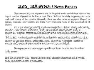 ಸುದ್ದಿ ಪತಿ
ರ ಕ್ಗಳು / News Papers
Newspapers play an important role in the print media and deliver news to the
largest number of people at the lowest cost. These ‘inform’ the daily happenings to every
nook and cranny of the country. Generally these are also called newspapers (Paper) or
dailies, circulars, news papers are doing very promising work in the construction of
society.
ಮುದ
ರ ಣ ಮಾಧ್ಾ ಮಗಳಲ್ಲ
ಿ ಪ
ರ ಮುಖ ಪ್ರತ್
ರ ವಹಿಸುತಿ
ು ರುವ ಮತ್ತ
ು ಅತಿೋ ಹೆಚ್ಚಿ
ಮಂದ್ರಗೆ, ಅತಿೋ ಕಡಿಮ್ಮ ಖಚಿಾನಲ್ಲ
ಿ ಸುದ್ರದ ತ್ಲುಪಸುವ ಮಾಧ್ಾ ಮವೇ ಸುದ್ರದ ಆ
ಪತಿ
ರ ಕ್ಗಳು. ಇವುಗಳು ದೇಶದ ಮೂಲೆ ಮೂಲೆಗಳಿಗೂ ದ್ರನನಿತ್ಾ ದ ಆಗಹೋಗಗಳನ್ನು
`ತಿಳಿಸುತ್
ು ವೆ. ಸಾಮಾನಾ ವಾಗಿ ಇವುಗಳನ್ನು ಪತಿ
ರ ಕ್ಗಳು ಅಥವಾ ದ್ರನ ಪತಿ
ರ ಕ್ಗಳು, ವೃತ್
ು
ಪತಿ
ರ ಕ್ಗಳು ಎುಂದೂ ಕರೆಯುವುದುುಂಟು, ಸುದ್ರದ ಪತಿ
ರ ಕ್ಗಳು ಸಮಾಜ್ದ ನಿಮಾಾಣ
ಕ್ಕಯಾದಲ್ಲ
ಿ ಅತ್ಾ ುಂತ್ ಆರ್ಶದಾಯಕ ಕ್ಕಯಾಗಳನ್ನು ಮಾಡುತಿ
ು ವೆ.
Newspapers are ‘newspapers published from time to time based on
daily events’
ದ್ರನನಿತ್ಾ ದ ಘಟನೆಗಳನ್ನು ಆಧ್ರಸಿಕ್ಕಲ್ಕ್ಕಲ್ಕ್ಾ ಮುದ
ರ ಣವವಾಗವ ಪತಿ
ರ ಕ್ಗಳನ್ನು
ಸುದ್ರದ ಪತಿ
ರ ಕ್ಗಳು ಎುಂದು ಕರೆಯುವರು
 