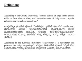 Definitions
According to the Oxford Dictionary, “a small bundle of large sheets printed
daily or from time to time, with advertisements of daily events, special
columns, and miscellaneous advice.”
ಆಕ್ಸ
್ ಫಡಿು ಾಘಂಟಿನ ಪ
ರ ಕ್ಕರ “ದ್ರನನಿತ್ಾ ದ ಘಟನೆಗಳುಂದ್ರಗೆ ಜ್ಞಹಿರ್ರತ್ತ
ಗಳುಂದ್ರಗೆ, ವಿಶೇಷ ಅುಂಕಣಗಳುಂದ್ರಗೆ, ವೈವಿಧ್ಾ ಮಯ ಸಲ್ಹೆ
ಸೂಚನೆಗಳುಂದ್ರಗೆ ದ್ರನನಿತ್ಾ ಅಥವಾ ಕ್ಕಲ್ಕ್ಕಲ್ಕ್ಾ ಮುದ್ರ
ರ ತ್ವಾಗಿ
ಹರಬರುವ ದಡಡ ಹಾಳೆಗಳ ಸಣು ಕಟಟ ನ್ನು ಸುದ್ರದ ಪತಿ
ರ ಕ್” ಎುಂದು
ತಿಳಿಸಿದ್.
According to the Kannada dictionary, “Newspaper is a newspaper that
portrays the daily happenings”. ಕನು ಡ ನಿಘಂಟಿನ ಪ
ರ ಕ್ಕರ “ದೈನಂದ್ರನ
ಆಗಹೋಗಗಳನ್ನು ಬುಂಬಸುವ ಪತಿ
ರ ಕ್ಯೇ ಬ ಸುದ್ರದ ಪತಿ
ರ ಕ್”ಎುಂದ್ರದ್.
 