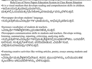 ಶೈಕ್ಷಣಿಕ ಕ್
ಷ ೋತ್
ರ ದಲ್ಲ
ಿ / ತ್ರಗತಿ ಸನಿು ವೇಶದಲ್ಲ
ಿ ಸುದ್ರದ ಪತಿ
ರ ಕ್ಗಳ ಪ್ರತ್
ರ /ಉಪಯೋಗ/ aott
Role/Uses of News Papers Education System in Class Room Situation
•It is a visual medium that develops reading and comprehension skills in children.
•ಇದುಂದುದೃಶಾ ಮಾಧ್ಾ ಮವಾಗಿದುದ ,
ಮಕಾ ಳಲ್ಲ
ಿ ಓದುವಮತ್ತ
ು ಗ
ರ ಹಿಸಿಕೊಳುಳ ವಸಾಮಥಾ ಾವನ್ನು ಬೆಳೆಸುತ್
ು ದ್.
•Newspaper develops students’ language.
•ಸುದ್ರದ ಪತಿ
ರ ಕ್ಯುವಿದಾಾ ರ್ಥಾಗಳ ಭಾಷೆಯನ್ನು ಅಭಿವೃದ್ರಿ ಪಡಿಸುತ್
ು ದ್.
•Increases vocabulary of students & teachers.
•ವಿದಾಾ ರ್ಥಾಗಳ&ಶಿಕ್ಷಕರಶಬದ ಭಂಡಾರಹೆಚಿಿ ಸುತ್
ು ದ್.
•Newspapers communication skills in students and teachers. Develops writing,
listening, summarizing, reporting, criticizing, analyzing skills.
•ಸುದ್ರದ ಪತಿ
ರ ಕ್ಗಳುವಿದಾಾ ರ್ಥಾಗಳಲ್ಲ
ಿ ಮತ್ತ
ು ಶಿಕ್ಷಕರಲ್ಲ
ಿ ಸಂವಹನಕೌಶಲ್. ಬರವಣಿಗೆ,
ಆಲ್ಲಸುವ, ಸಂಕ್ತ
ಷ ಪ
ು ಗಳಿಸುವ, ವರದ್ರಮಾಡುವ, ವಿಮಶಿಾಸುವ,
ವಿಶ್
ಿ ೋಷ್ಟಸುವಸಾಮಥಾ ಾಬೆಳೆಸುತ್
ು ದ್.
•Fostering creative activities like writing articles, poetry, essays among students and
teachers.
•ವಿದಾಾ ರ್ಥಾಮತ್ತ
ು ಶಿಕ್ಷಕರಲ್ಲ
ಿ ಲೇಖನ, ಕವನ, ಪ
ರ ಬಂಧ್ಗಳನ್ನು ಬರೆಯುವಂತ್ಹ
ಸೃಜ್ನಶಿೋಲ್ ಚಟುವಟಿಕ್ಗಳನ್ನು ಬೆಳೆಸುವುದು.
 