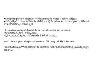 •Newspaper provides several co-curricular models related to school subjects.
•ಸುದ್ರದ ಪತಿ
ರ ಕ್ಯುರ್ಶಲಾವಿಷಯಗಳಿಗೆಸಂಬಂಧಿಸಿದಹಲ್ವಾರುಸಹಪಠ್ಾ ಚಟುವಟಿಕ್ಗಳ
ಮಾದರಗಳನ್ನು ಒದಗಿಸುತ್
ು ದ್.
•International, national, local daily current information can be known.
•ಅುಂತ್ಪರ್ರಷ್ಟಟ ರೋಯ, ರ್ರಷ್ಟಟ ರೋಯ,
ಸಥ ಳಿೋಯದ್ರನನಿತ್ಾ ದಪ
ರ ಚಲ್ಲತ್ಮಾಹಿತಿತಿಳಿಯಬಹುದು
•A media newspaper that provides current affairs very quickly at low cost.
•ಪ
ರ ಚಲ್ಲತ್ಘಟನೆಗಳನ್ನು ಬಹುಬೇಗಕಡಿಮ್ಮಖಚಿಾನಲ್ಲ
ಿ ಒದಗಿಸುವಮಾಧ್ಾ ಮಸುದ್ರದ ಪತಿ
ರ ಕ್
ಯಾಗಿದ್
 
