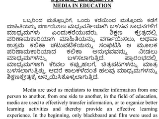 ಶಿಕ್ಷಣದಲ್ಲ
ಿ ಮಾಧ್ಯ ಮಗಳು
MEDIA IN EDUCATION
ಒಬಬ ರುಂದ ಮತ್ತ
ು ಬಬ ರಗೆ, ಒುಂದು ಕಡೆಯುಂದ ಮತ್ತ
ು ುಂದು ಕಡೆಗೆ
ಮಾಹಿತಿಯನ್ನು ವಗಾಾಯಸಲು ಮಧ್ಾ ವತಿಾಯಾಗಿ ಬಳಸವ ಸಾಧ್ನಗಳಿಗೆ
ಮಾಧ್ಾ ಮಗಳು ಎುಂದುಕರೆಯುವರು, ಶಿಕ್ಷಣ ಕ್
ಷ ೋತ್
ರ ದಲ್ಲ
ಿ
ಪರಣಾಮಕ್ಕರಯಾಗಿ ಮಾಹಿತಿಯನ್ನು ವಗಾಾಯಸಲು, ಅಥವಾ
ಉತ್
ು ಮ ಕಲ್ಲಕ್ಕ ಚಟುವಟಿಕ್ಯನ್ನು ಸಂಘಟಿಸಿ ಆ ಮೂಲ್ಕ
ಪರಣಾಮಕ್ಕರಯಾದ ಕಲ್ಲಕ್ಕ ಅನ್ನಭವವನ್ನು ನಿೋಡಲು
ಮಾಧ್ಾ ಮಗಳನ್ನು ಬಳಸಲಾಗತಿ
ು ದ್. ಪ್ರ
ರ ರಂಭದಲ್ಲ
ಿ
ಮಾಧ್ಾ ಮಗಳಾಗಿ ಕೇವಲ್ ಕಪ್ಪಾ ಹಲ್ಗೆ, ಚಿತ್
ರ ಪಟಗಳನ್ನು ಮಾತ್
ರ
ಬಳಸಲಾಗತಿ
ು ತ್ತ
ು , ಆದರೆ ಕ್ಕಲ್ಕಳೆದಂತೆ ಹಲ್ವು ಮಾಧ್ಾ ಮಗಳನ್ನು
ಶಿಕ್ಷಣಕ್
ಷ ೋತ್
ರ ಕ್ಾ ಅನವ ಯಸಿಕೊಳ
ಳ ಲಾಗತಿ
ು ದ್.
Media are used as mediators to transfer information from one
person to another, from one side to another, in the field of education,
media are used to effectively transfer information, or to organize better
learning activities and thereby provide an effective learning
experience. In the beginning, only blackboard and film were used as
 