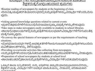 ವಿದಾಾ ರ್ಥಾಗಳು ಸುದ್ರದ ಪತಿ
ರ ಕ್ಯನ್ನು ಬಳಸುವಂತೆ ಮಾಡಲು
ಶಿಕ್ಷಕರುಕೈಗಳ
ಳ ಬಹುದಾದ ಕ
ರ ಮಗಳು
•Routine reading of newspapers by students at the beginning of class.
•ದ್ರನನಿತ್ಾ ಯವುತ್ರಗತಿಯಆರಂಭದಲ್ಲ
ಿ ಸುದ್ರದ ಪತಿ
ರ ಕ್ಗಳನ್ನು ವಿದಾಾ ರ್ಥಾಗಳಿುಂದಓದ್ರಸು
ವುದು.
•Asking general knowledge questions related to current events
•ಪ
ರ ಚಲ್ಲತ್ಘಟನೆಗಳಿಗೆಸಂಬಂಧಿಸಿದಸಾಮಾನಾ ಜ್ಞಾ ನಪ
ರ ಶ್
ು ಗಳನ್ನು ಕೇಳುವುದು
•Take steps to make newspapers easily available to students in school libraries.
•ರ್ಶಲಾಗ
ರ ುಂಥಾಲ್ಯಗಳಲ್ಲ
ಿ ಸುದ್ರದ ಪತಿ
ರ ಕ್ಗಳುಸುಲ್ಭವಾಗಿವಿದಾಾ ರ್ಥಾಗಳಿಗೆಸಿಗವಂತೆಕ
ರ
ಮಕೈಗಳುಳ ವುದು.
•To convey the special features of newspapers as per the requirements of teaching
situations.
•ಬೋಧ್ನ್ಮಸಂದಭಾಗಳಲ್ಲ
ಿ ಅವಶಾ ಕತೆಗಳಿಗೆಅನ್ನಗಣವಾಗಿಸುದ್ರದ ಪತಿ
ರ ಕ್ಗಳಬಂದ್ರರು
ವವಿಶೇಷಅುಂಶಗಳನ್ನು ತಿಳಿಸುವುದು.
•Providing co-curricular activities like collecting from newspapers.
•ಸುದ್ರದ ಪತಿ
ರ ಕ್ಗಳಿುಂದಸಂಗ
ರ ಹಿಸಿತ್ರುವಂತ್ಹಸಹಪಠ್ಾ ಚಟುವಟಿಕ್ಗಳನ್ನು ನಿೋಡುವುದು.
•Preparation of school newspapers by students at school level
•ರ್ಶಲಾಹಂತ್ದಲ್ಲ
ಿ ರ್ಶಲಾಸುದ್ರದ ಪತಿ
ರ ಕ್ಗಳನ್ನು ವಿದಾಾ ರ್ಥಾಗಳಿುಂದತ್ಯಾರಸುವುದು
ಒಟ್ಟಟ ರೆ ರ್ಶಲಾ ಸನಿು ವೇಶದಲ್ಲ
ಿ ಸುದ್ರದ ಪತಿ
ರ ಕ್ಗಳು ತ್ಮಾ ದೇಯಾದಪ
ರ ಭಾವವನ್ನಬೋರದುದ ,
ಶಿಕ್ಷಕರಗೆ ಮತ್ತ
ು ವಿದಾಾ ರ್ಥಾಗಳಿಗೆ ಅವಶಾ ಕ ಮಾಹಿತಿಯನ್ನು ನಿೋಡುವಲ್ಲ
ಿ ಪರಣಾಮಕ್ಕರ
 