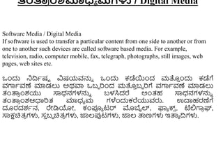 ತಂರ್ತ
ರ ಂಶಮಾಧ್ಯ ಮಗಳು / Digital Media
Software Media / Digital Media
If software is used to transfer a particular content from one side to another or from
one to another such devices are called software based media. For example,
television, radio, computer mobile, fax, telegraph, photographs, still images, web
pages, web sites etc.
ಒುಂದು ನಿದ್ರಾಷಟ ವಿಷಯವನ್ನು ಒುಂದು ಕಡೆಯುಂದ ಮತ್ತ
ು ುಂದು ಕಡೆಗೆ
ವಗಾಾವಣೆ ಮಾಡಲು ಅಥವಾ ಒಬಬ ರುಂದ ಮತ್ತ
ು ಬಬ ರಗೆ ವಗಾಾವಣೆ ಮಾಡಲು
ತಂತ್ಪ
ರ ುಂಶಯು ಸಾಧ್ನಗಳನ್ನು ಬಳಸಿದರೆ ಅುಂತ್ಹ ಸಾಧ್ನಗಳನ್ನು
ತಂತ್ಪ
ರ ುಂಶಆಧಾರತ್ ಮಾಧ್ಾ ಮ ಗಳೆುಂದುಕರೆಯುವರು. ಉದಾಹರಣೆಗೆ
ದೂರದಶಾನ, ರೇಡಿಯೋ, ಕಂಪೂಾ ಟರ್ ಮೊಬೈಲ್, ಫ್ಯಾ ಕ್ಸ
್ , ಟೆಲ್ಲಗಾ
ರ ಫ್,
ಸಾಕ್ಷಚಿತ್
ರ ಗಳು, ಸ
ು ಬಿ ಚಿತ್
ರ ಗಳು, ಜ್ಞಲ್ಪ್ಪಟಗಳು, ಜ್ಞಲ್ ತ್ಪಣಗಳು ಇತ್ಪಾ ದ್ರಗಳು.
 