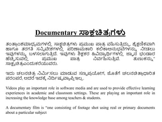 Documentary ಸಾಕ್ಷಚಿತ
ರ ಗಳು
ತಂತ್ಪ
ರ ುಂಶಮಾಧ್ಾ ಮಗಳಲ್ಲ
ಿ ಸಾಕ್ಷಚಿತ್
ರ ಗಳು ಪ
ರ ಮುಖ ಪ್ರತ್
ರ ವಹಿಸುತಿ
ು ದುದ , ಶೈಕ್ಷಣಿಕವಾಗಿ
ಹಾಗೂ ತ್ರಗತಿ ಸನಿು ವೇಶಗಳಲ್ಲ
ಿ ಪರಣಾಮಕ್ಕರ ಕಲ್ಲಕ್ಕಅನ್ನಭವೆಗಳನ್ನು ನಿೋಡಲು
ಇವುಗಳನ್ನು ಬಳಸಲಾಗತಿ
ು ದ್. ಇವುಗಳು ಶಿಕ್ಷಕರ &ವಿದಾಾ ರ್ಥಾಗಳಲ್ಲ
ಿ ಜ್ಞಾ ನ ಭಂಡಾರ
ಹೆಚಿಿ ಸುವಲ್ಲ
ಿ ಪ
ರ ಮುಖ ಪ್ರತ್
ರ ನಿವಾಹಿಸುತಿ
ು ವೆ. ತ್ತಣ್ಣಕನ್ನು "
ಸಾಕ್ಷಾ ಚಿತ್
ರ ಎುಂದುಕರೆಯುವರು.
ಇದು ಚಲ್ನಚಿತ್
ರ ನಿರ್ಮಾಸಲು ಮಾಡುವ ಸಣು ಪ
ರ ಯೋಗ, ಜೊತೆಗೆ ಚಲ್ನಚಿತ್ಪ
ರ ಧಾರತ್
ಪರಂಪರೆ, ಆದರೆ ಇದಕ್ಾ ನಿದ್ರಾಷಟ ವಾಾ ಪ
ು ಇಲ್
ಿ .
Videos play an important role in software media and are used to provide effective learning
experiences in academic and classroom settings. These are playing an important role in
increasing the knowledge base among teachers & students.
A documentary film is “one consisting of footage shot using real or primary documents
about a particular subject
 