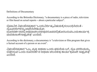 Definitions of Documentary
According to the Britonika Dictionary, “a documentary is a piece of radio, television
or film based on actual reports – about a particular subject”.
ಬ
ರ ಟ್ಟನಿಕ ನಿಘಂಟಿನಪ
ರ ಕ್ಕರ “ಒುಂದುನಿದ್ರಾಷಟ ವಿಷಯಕ್ಾ ಸಂಬಂಧಿಸಿದಂತೆ -
ನೈಜ್ವರದ್ರಗಳನ್ನು ಆಧ್ರಸಿರೇಡಿಯೋ,
ದೂರದಶಾನದಲ್ಲ
ಿ ಅಥವಾಚಲ್ನಚಿತ್
ರ ದರೂಪದಲ್ಲ
ಿ ಹರಬರುವಒುಂದುಕ್ಕಯಾಕ
ರ
ಮದತ್ತಣ್ಣಕೇಸಾಕ್ಷಾ ಚಿತ್
ರ " ಎುಂದ್ರದ್.
According to the dictionary, a documentary is “a television or film program that gives
a factual account of a person or an event”.
ನಿಘಂಟಿನಪ
ರ ಕ್ಕರ "ಒಬಬ ವಾ ಕ್ತ
ು ಅಥವಾ ಒುಂದು ಘಟನೆಯ ಬಗೆೆ ನೈಜ್ ವರದ್ರಯನ್ನು
ಬತ್
ು ರಸುವ ಒುಂದು ದೂರದಶಾನ ಅಥವಾ ಚಲ್ನಚಿತ್
ರ ಕ್ಕಯಾಕ
ರ ಮವೇ ಸಾಕ್ಷಾ ಚಿತ್
ರ "
ಎುಂದ್ರದ್.
 