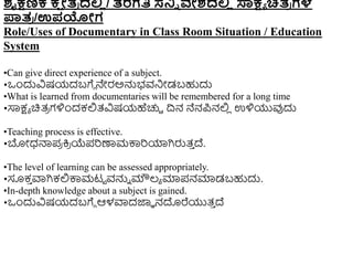 ಶೈಕ್ಷಣಿಕ ಕ್
ಷ ೇತ
ರ ದಲ್ಲ
ಿ / ತರಗತಿ ಸ್ನ್ನಿ ವೇಶದಲ್ಲ
ಿ ಸಾಕ್ಷಯ ಚಿತ
ರ ಗಳ
ಪಾತ
ರ /ಉಪಯೇಗ
Role/Uses of Documentary in Class Room Situation / Education
System
•Can give direct experience of a subject.
•ಒುಂದುವಿಷಯದಬಗೆೆ ನೇರಅನ್ನಭವನಿೋಡಬಹುದು
•What is learned from documentaries will be remembered for a long time
•ಸಾಕ್ಷಾ ಚಿತ್
ರ ಗಳಿುಂದಕಲ್ಲತ್ವಿಷಯಹೆಚ್ಚಿ ದ್ರನ ನೆನಪನಲ್ಲ
ಿ ಉಳಿಯುವುದು
•Teaching process is effective.
•ಬೋಧ್ನ್ಮಪ
ರ ಕ್ತ
ರ ಯೆಪರಣಾಮಕ್ಕರಯಾಗಿರುತ್
ು ದ್.
•The level of learning can be assessed appropriately.
•ಸೂಕ
ು ವಾಗಿಕಲ್ಲಕ್ಕಮಟಟ ವನ್ನು ಮೌಲ್ಾ ಮಾಪನಮಾಡಬಹುದು.
•In-depth knowledge about a subject is gained.
•ಒುಂದುವಿಷಯದಬಗೆೆ ಆಳವಾದಜ್ಞಾ ನದರೆಯುತ್
ು ದ್
 