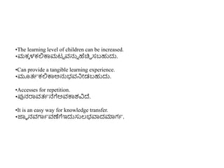 •The learning level of children can be increased.
•ಮಕಾ ಳಕಲ್ಲಕ್ಕಮಟಟ ವನ್ನು ಹೆಚಿಿ ಸಬಹುದು.
•Can provide a tangible learning experience.
•ಮೂತ್ಾಕಲ್ಲಕ್ಕಅನ್ನಭವನಿೋಡಬಹುದು.
•Accesses for repetition.
•ಪ್ಪನರ್ರವತ್ಾನೆಗೆಅವಕ್ಕಶವಿದ್.
•It is an easy way for knowledge transfer.
•ಜ್ಞಾ ನವಗಾಾವಣೆಗೆಇದುಸುಲ್ಭವಾದಮಾಗಾ.
 