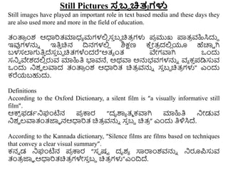 Still Pictures ಸ್
ತ ಬ್ಧ ಚಿತ
ರ ಗಳು
Still images have played an important role in text based media and these days they
are also used more and more in the field of education.
ತಂತ್ಪ
ರ ುಂಶ ಆಧಾರತ್ಮಾಧ್ಾ ಮಗಳಲ್ಲ
ಿ ಸ
ು ಬಿ ಚಿತ್
ರ ಗಳು ಪ
ರ ಮುಖ ಪ್ರತ್
ರ ವಹಿಸಿದುದ
ಇವುಗಳನ್ನು ಇತಿ
ು ಚಿನ ದ್ರನಗಳಲ್ಲ
ಿ ಶಿಕ್ಷಣ ಕ್
ಷ ೋತ್
ರ ದಲ್ಲ
ಿ ಯೂ ಹೆಚಾರಿ ಗಿ
ಬಳಸಲಾಗತಿ
ು ದ್ಸ
ು ಬಿ ಚಿತ್ಗಳೆುಂದರೆ“ಅತ್ಾ ುಂತ್ ವೇಗವಾಗಿ ಒುಂದು
ಸನಿು ವೇಶದಲ್ಲ
ಿ ರುವ ಮಾಹಿತಿ ಭಾವನೆ, ಅಥವಾ ಅನ್ನಭವಗಳನ್ನು ವಾ ಕ
ು ಪಡಿಸುವ
ಒುಂದು ನಿಶಿ ಲ್ವಾದ ತಂತ್ಪ
ರ ುಂಶ ಆಧಾರತ್ ಚಿತ್
ರ ವನ್ನು ಸ
ು ಬಿ ಚಿತ್
ರ ಗಳು” ಎುಂದು
ಕರೆಯಬಹುದು.
Definitions
According to the Oxford Dictionary, a silent film is “a visually informative still
film”.
ಆಕ್ಸ
್ ಫಡಾನಿಘಂಟಿನ ಪ
ರ ಕ್ಕರ “ದೃರ್ಶಾ ತ್ಾ ಕವಾಗಿ ಮಾಹಿತಿ ನಿೋಡುವ
ನಿಶಿ ಲ್ವಾತಂತ್ಜ್ಞಾ ನಆಧಾರತ್ ಚಿತ್
ರ ವನ್ನು ಸ
ು ಬಿ ಚಿತ್
ರ ” ಎುಂದು ತಿಳಿಸಿದ್.
According to the Kannada dictionary, “Silence films are films based on techniques
that convey a clear visual summary”.
ಕನು ಡ ನಿಘಂಟಿನ ಪ
ರ ಕ್ಕರ “ಸಾ ಷಟ ದೃಶಾ ಸಾರ್ರುಂಶವನ್ನು ನಿರೂಪಸುವ
ತಂತ್
ರ ಜ್ಞಾ ಆಧಾರತ್ಚಿತ್
ರ ಗಳೇಸ
ು ಬದ ಚಿತ್
ರ ಗಳು”ಎುಂದ್ರದ್.
 